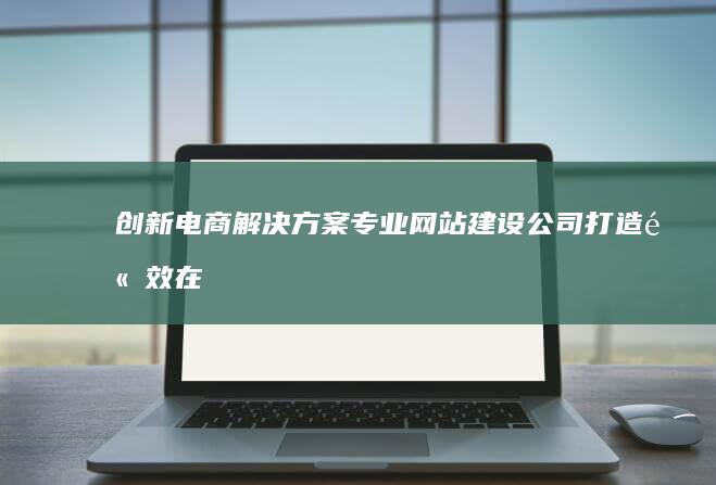 创新电商解决方案：专业网站建设公司打造高效在线平台